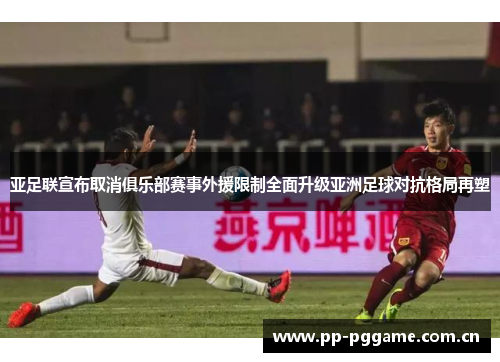 亚足联宣布取消俱乐部赛事外援限制全面升级亚洲足球对抗格局再塑