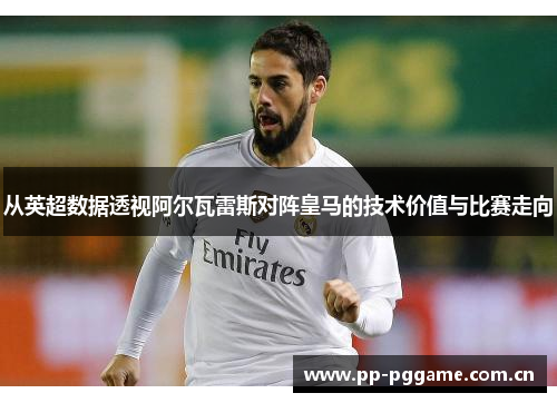 从英超数据透视阿尔瓦雷斯对阵皇马的技术价值与比赛走向 从英超数据透视阿尔瓦雷斯对阵皇马的技术价值与比赛走向