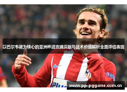 以巴尔韦德为核心的亚洲杯进攻端贡献与战术价值解析全面评估表现 以巴尔韦德为核心的亚洲杯进攻端贡献与战术价值解析全面评估表现